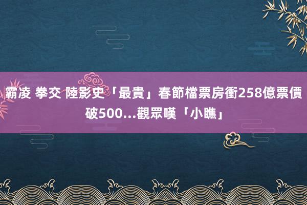 霸凌 拳交 陸影史「最貴」春節檔票房衝258億　票價破500...觀眾嘆「小瞧」