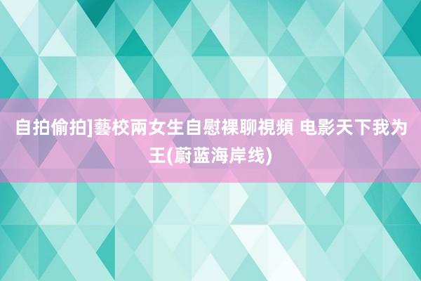 自拍偷拍]藝校兩女生自慰裸聊視頻 电影天下我为王(蔚蓝海岸线)