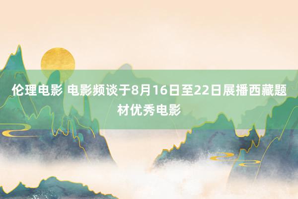 伦理电影 电影频谈于8月16日至22日展播西藏题材优秀电影