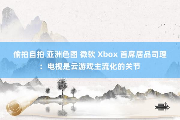 偷拍自拍 亚洲色图 微软 Xbox 首席居品司理：电视是云游戏主流化的关节