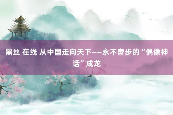 黑丝 在线 从中国走向天下——永不啻步的“偶像神话”成龙