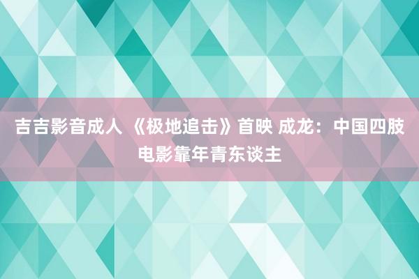 吉吉影音成人 《极地追击》首映 成龙：中国四肢电影靠年青东谈主