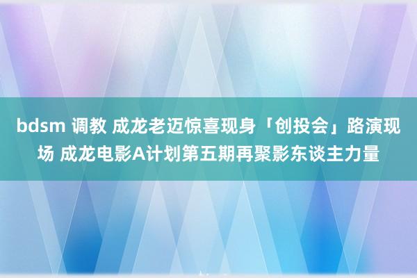 bdsm 调教 成龙老迈惊喜现身「创投会」路演现场 成龙电影A计划第五期再聚影东谈主力量