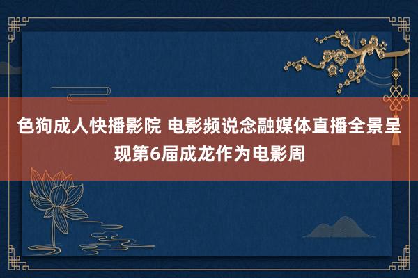 色狗成人快播影院 电影频说念融媒体直播全景呈现第6届成龙作为电影周