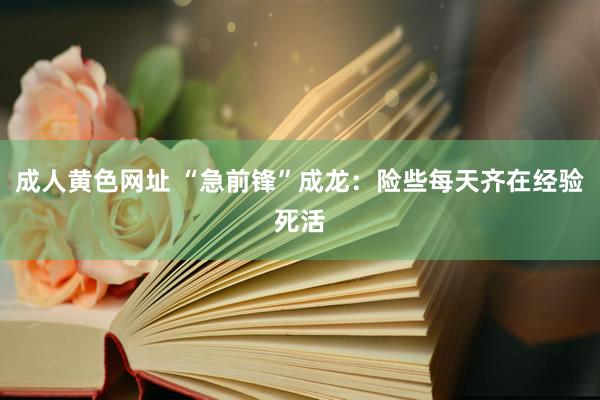 成人黄色网址 “急前锋”成龙：险些每天齐在经验死活