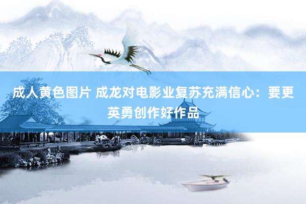 成人黄色图片 成龙对电影业复苏充满信心：要更英勇创作好作品