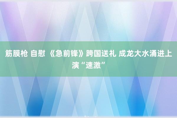 筋膜枪 自慰 《急前锋》跨国送礼 成龙大水涌进上演“速激”