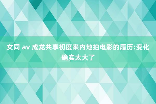 女同 av 成龙共享初度来内地拍电影的履历:变化确实太大了