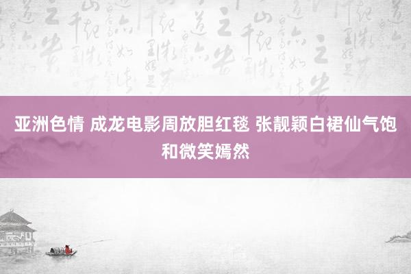 亚洲色情 成龙电影周放胆红毯 张靓颖白裙仙气饱和微笑嫣然