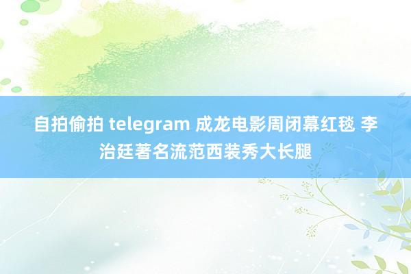 自拍偷拍 telegram 成龙电影周闭幕红毯 李治廷著名流范西装秀大长腿