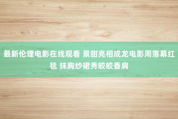 最新伦理电影在线观看 景甜亮相成龙电影周落幕红毯 抹胸纱裙秀皎皎香肩