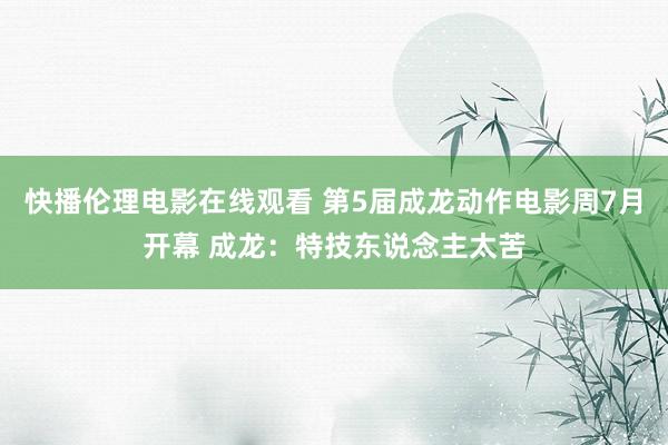 快播伦理电影在线观看 第5届成龙动作电影周7月开幕 成龙：特技东说念主太苦