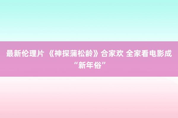 最新伦理片 《神探蒲松龄》合家欢 全家看电影成“新年俗”