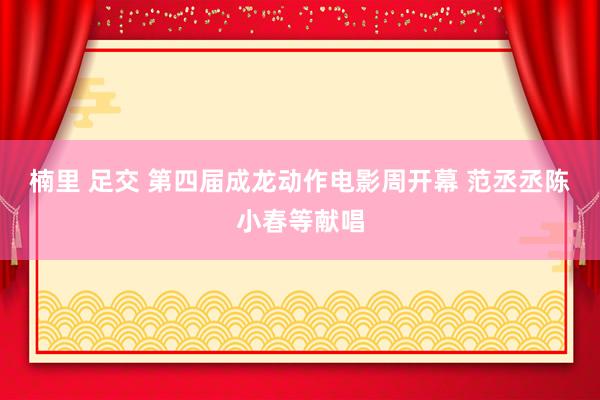 楠里 足交 第四届成龙动作电影周开幕 范丞丞陈小春等献唱