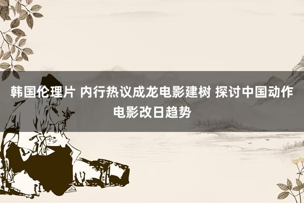 韩国伦理片 内行热议成龙电影建树 探讨中国动作电影改日趋势