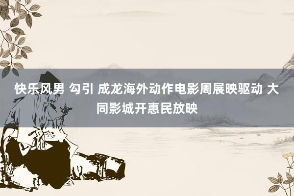 快乐风男 勾引 成龙海外动作电影周展映驱动 大同影城开惠民放映