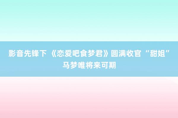 影音先锋下 《恋爱吧食梦君》圆满收官 “甜姐”马梦唯将来可期