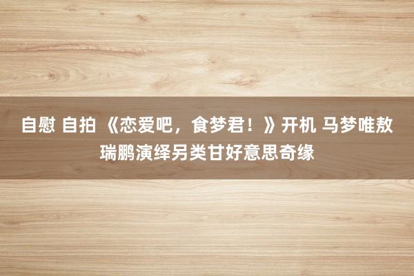 自慰 自拍 《恋爱吧，食梦君！》开机 马梦唯敖瑞鹏演绎另类甘好意思奇缘