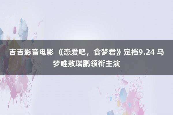 吉吉影音电影 《恋爱吧，食梦君》定档9.24 马梦唯敖瑞鹏领衔主演