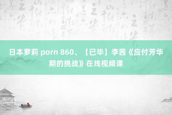 日本萝莉 porn 860、【已毕】李茜《应付芳华期的挑战》在线视频课