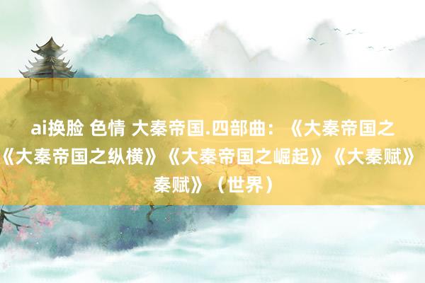 ai换脸 色情 大秦帝国.四部曲：《大秦帝国之裂变》《大秦帝国之纵横》《大秦帝国之崛起》《大秦赋》（世界）