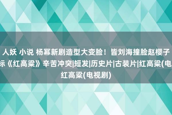 人妖 小说 杨幂新剧造型大变脸！皆刘海撞脸赵樱子，对标《红高粱》辛苦冲突|短发|历史片|古装片|红高粱(电视剧)