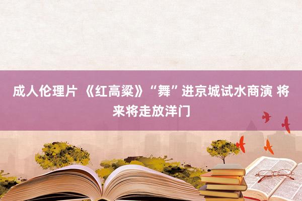 成人伦理片 《红高粱》“舞”进京城试水商演 将来将走放洋门