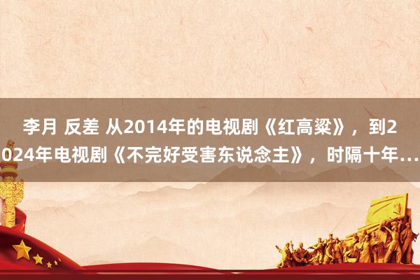 李月 反差 从2014年的电视剧《红高粱》，到2024年电视剧《不完好受害东说念主》，时隔十年…