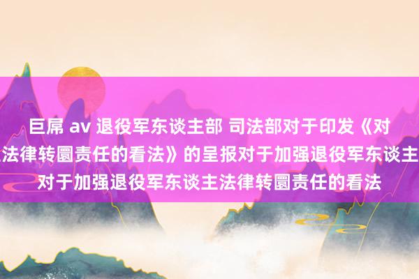 巨屌 av 退役军东谈主部 司法部对于印发《对于加强退役军东谈主法律转圜责任的看法》的呈报　　对于加强退役军东谈主法律转圜责任的看法