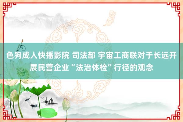 色狗成人快播影院 司法部 宇宙工商联对于长远开展民营企业“法治体检”行径的观念