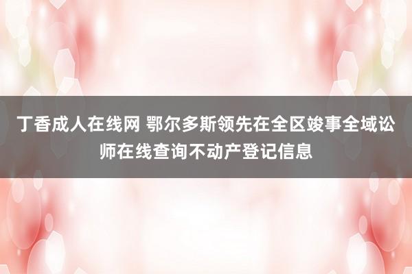 丁香成人在线网 鄂尔多斯领先在全区竣事全域讼师在线查询不动产登记信息