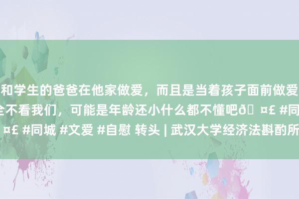 和学生的爸爸在他家做爱，而且是当着孩子面前做爱，太刺激了，孩子完全不看我们，可能是年龄还小什么都不懂吧🤣 #同城 #文爱 #自慰 转头 | 武汉大学经济法斟酌所2016年大事记