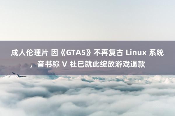 成人伦理片 因《GTA5》不再复古 Linux 系统，音书称 V 社已就此绽放游戏退款