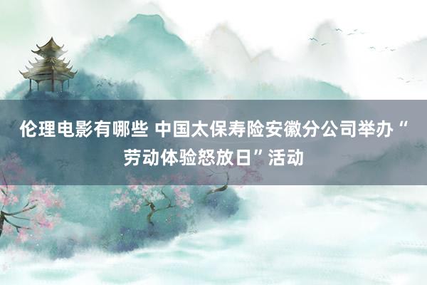 伦理电影有哪些 中国太保寿险安徽分公司举办“劳动体验怒放日”活动