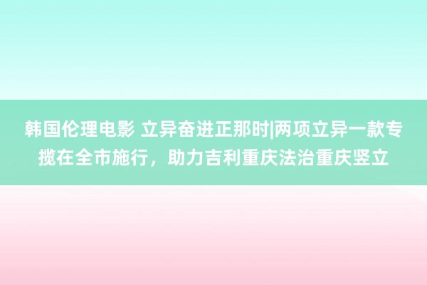 韩国伦理电影 立异奋进正那时|两项立异一款专揽在全市施行，助力吉利重庆法治重庆竖立