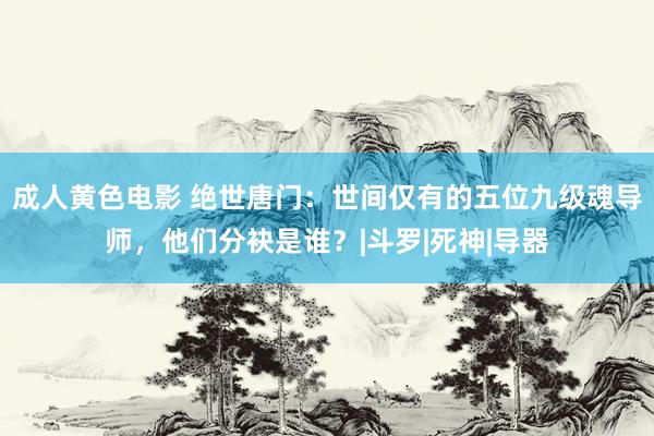 成人黄色电影 绝世唐门：世间仅有的五位九级魂导师，他们分袂是谁？|斗罗|死神|导器