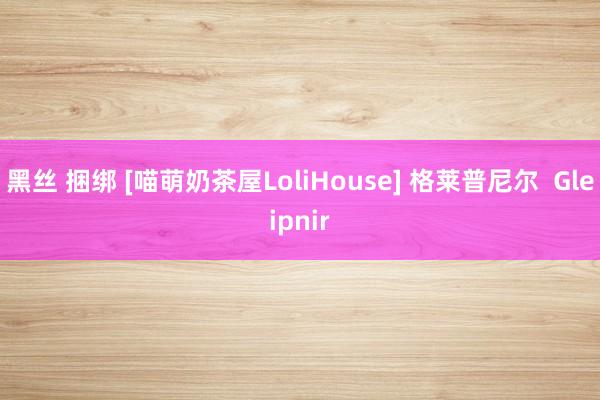 黑丝 捆绑 [喵萌奶茶屋LoliHouse] 格莱普尼尔  Gleipnir