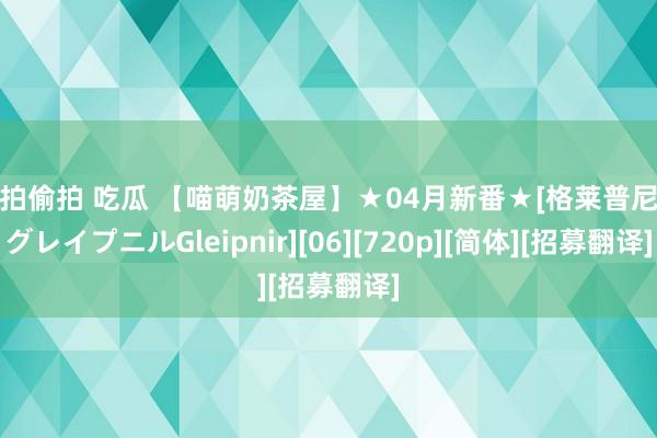 自拍偷拍 吃瓜 【喵萌奶茶屋】★04月新番★[格莱普尼尔グレイプニルGleipnir][06][720p][简体][招募翻译]