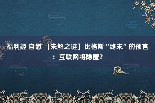 福利姬 自慰 【未解之谜】比格斯“终末”的预言：互联网将隐匿？