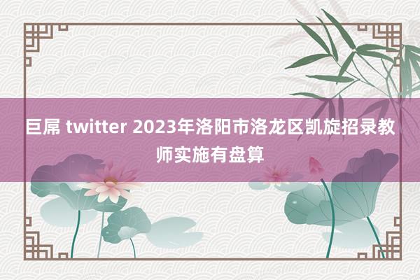 巨屌 twitter 2023年洛阳市洛龙区凯旋招录教师实施有盘算