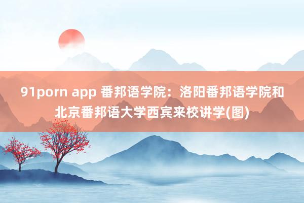 91porn app 番邦语学院：洛阳番邦语学院和北京番邦语大学西宾来校讲学(图)