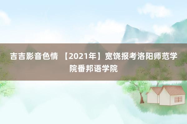 吉吉影音色情 【2021年】宽饶报考洛阳师范学院番邦语学院