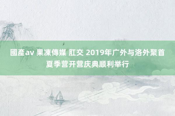 國產av 果凍傳媒 肛交 2019年广外与洛外聚首夏季营开营庆典顺利举行