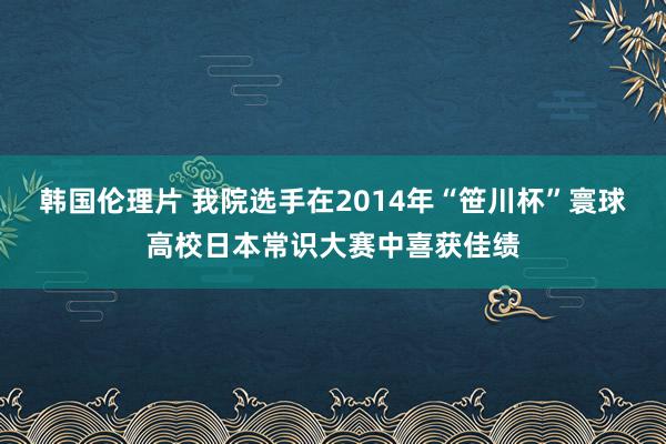 韩国伦理片 我院选手在2014年“笹川杯”寰球高校日本常识大赛中喜获佳绩